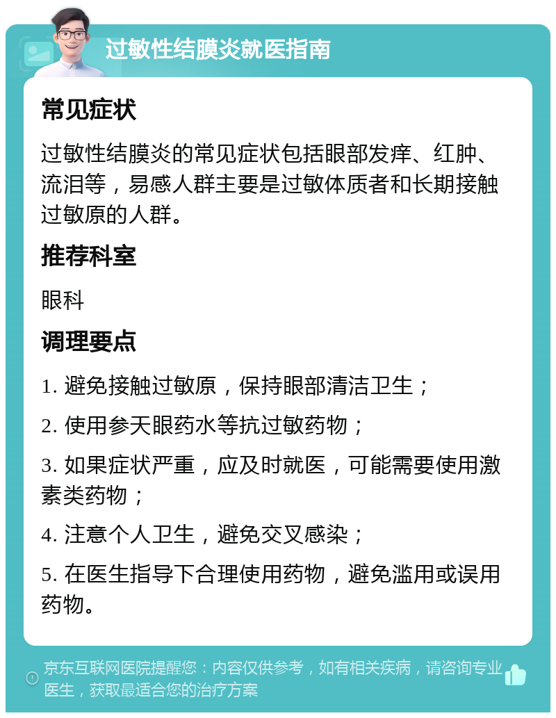 过敏性结膜炎就医指南 常见症状 过敏性结膜炎的常见症状包括眼部发痒、红肿、流泪等，易感人群主要是过敏体质者和长期接触过敏原的人群。 推荐科室 眼科 调理要点 1. 避免接触过敏原，保持眼部清洁卫生； 2. 使用参天眼药水等抗过敏药物； 3. 如果症状严重，应及时就医，可能需要使用激素类药物； 4. 注意个人卫生，避免交叉感染； 5. 在医生指导下合理使用药物，避免滥用或误用药物。