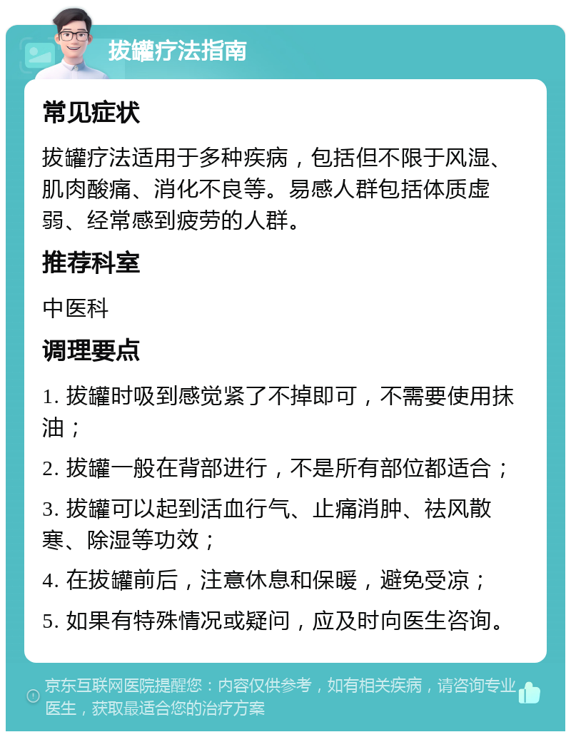 拔罐疗法指南 常见症状 拔罐疗法适用于多种疾病，包括但不限于风湿、肌肉酸痛、消化不良等。易感人群包括体质虚弱、经常感到疲劳的人群。 推荐科室 中医科 调理要点 1. 拔罐时吸到感觉紧了不掉即可，不需要使用抹油； 2. 拔罐一般在背部进行，不是所有部位都适合； 3. 拔罐可以起到活血行气、止痛消肿、祛风散寒、除湿等功效； 4. 在拔罐前后，注意休息和保暖，避免受凉； 5. 如果有特殊情况或疑问，应及时向医生咨询。