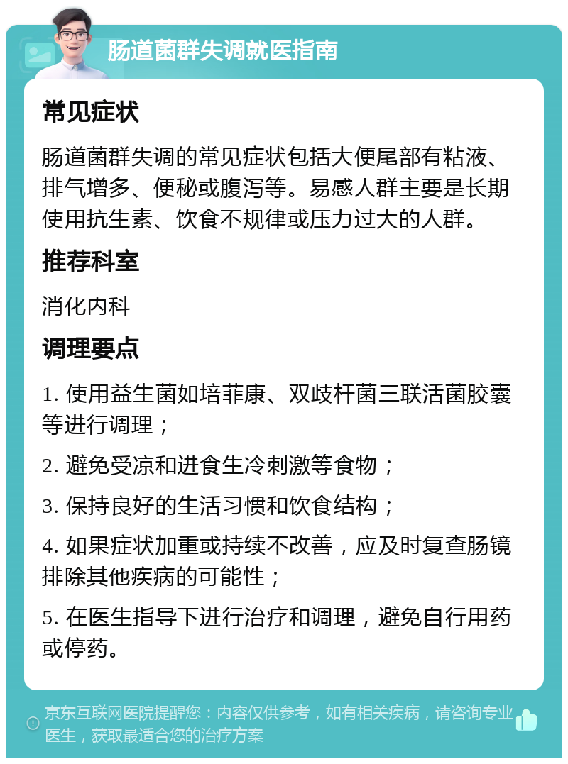 肠道菌群失调就医指南 常见症状 肠道菌群失调的常见症状包括大便尾部有粘液、排气增多、便秘或腹泻等。易感人群主要是长期使用抗生素、饮食不规律或压力过大的人群。 推荐科室 消化内科 调理要点 1. 使用益生菌如培菲康、双歧杆菌三联活菌胶囊等进行调理； 2. 避免受凉和进食生冷刺激等食物； 3. 保持良好的生活习惯和饮食结构； 4. 如果症状加重或持续不改善，应及时复查肠镜排除其他疾病的可能性； 5. 在医生指导下进行治疗和调理，避免自行用药或停药。