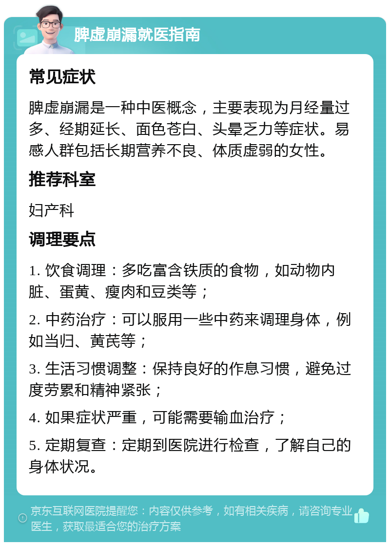 脾虚崩漏就医指南 常见症状 脾虚崩漏是一种中医概念，主要表现为月经量过多、经期延长、面色苍白、头晕乏力等症状。易感人群包括长期营养不良、体质虚弱的女性。 推荐科室 妇产科 调理要点 1. 饮食调理：多吃富含铁质的食物，如动物内脏、蛋黄、瘦肉和豆类等； 2. 中药治疗：可以服用一些中药来调理身体，例如当归、黄芪等； 3. 生活习惯调整：保持良好的作息习惯，避免过度劳累和精神紧张； 4. 如果症状严重，可能需要输血治疗； 5. 定期复查：定期到医院进行检查，了解自己的身体状况。