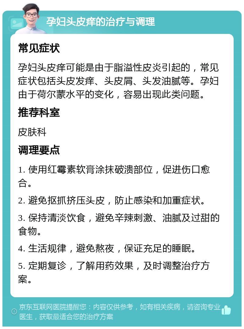 孕妇头皮痒的治疗与调理 常见症状 孕妇头皮痒可能是由于脂溢性皮炎引起的，常见症状包括头皮发痒、头皮屑、头发油腻等。孕妇由于荷尔蒙水平的变化，容易出现此类问题。 推荐科室 皮肤科 调理要点 1. 使用红霉素软膏涂抹破溃部位，促进伤口愈合。 2. 避免抠抓挤压头皮，防止感染和加重症状。 3. 保持清淡饮食，避免辛辣刺激、油腻及过甜的食物。 4. 生活规律，避免熬夜，保证充足的睡眠。 5. 定期复诊，了解用药效果，及时调整治疗方案。