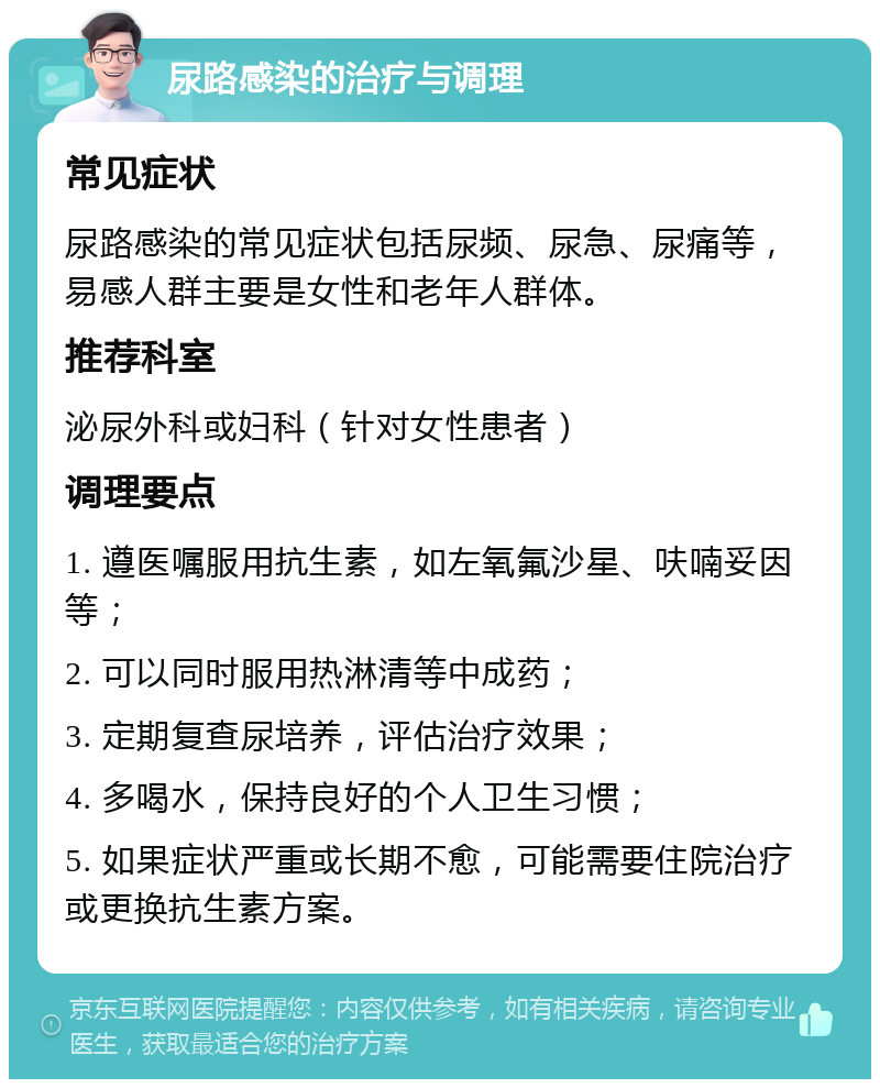 尿路感染的治疗与调理 常见症状 尿路感染的常见症状包括尿频、尿急、尿痛等，易感人群主要是女性和老年人群体。 推荐科室 泌尿外科或妇科（针对女性患者） 调理要点 1. 遵医嘱服用抗生素，如左氧氟沙星、呋喃妥因等； 2. 可以同时服用热淋清等中成药； 3. 定期复查尿培养，评估治疗效果； 4. 多喝水，保持良好的个人卫生习惯； 5. 如果症状严重或长期不愈，可能需要住院治疗或更换抗生素方案。