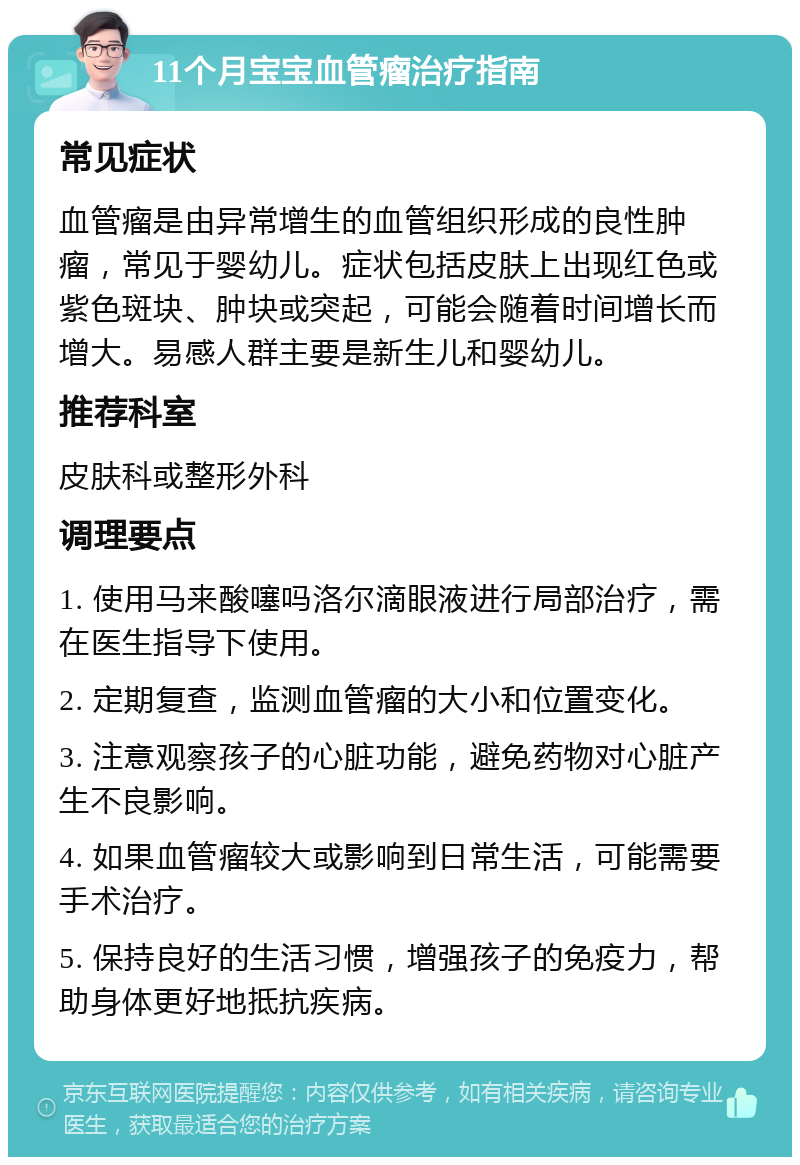 11个月宝宝血管瘤治疗指南 常见症状 血管瘤是由异常增生的血管组织形成的良性肿瘤，常见于婴幼儿。症状包括皮肤上出现红色或紫色斑块、肿块或突起，可能会随着时间增长而增大。易感人群主要是新生儿和婴幼儿。 推荐科室 皮肤科或整形外科 调理要点 1. 使用马来酸噻吗洛尔滴眼液进行局部治疗，需在医生指导下使用。 2. 定期复查，监测血管瘤的大小和位置变化。 3. 注意观察孩子的心脏功能，避免药物对心脏产生不良影响。 4. 如果血管瘤较大或影响到日常生活，可能需要手术治疗。 5. 保持良好的生活习惯，增强孩子的免疫力，帮助身体更好地抵抗疾病。