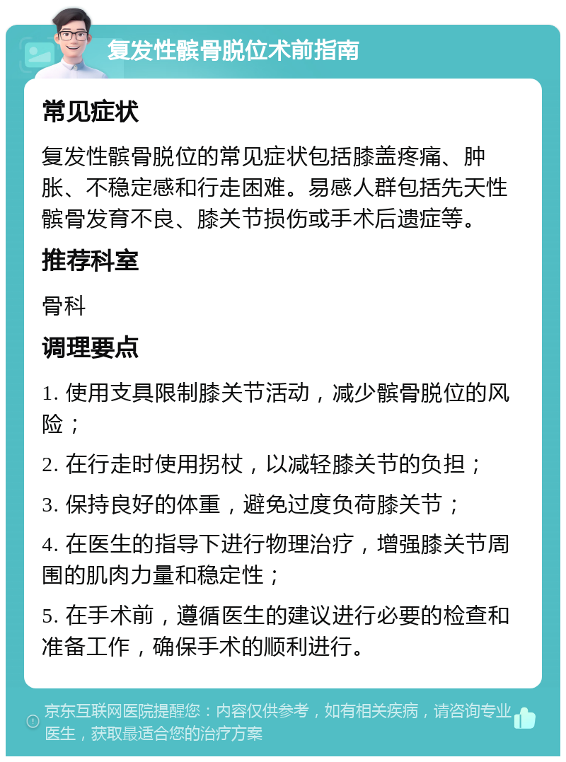 复发性髌骨脱位术前指南 常见症状 复发性髌骨脱位的常见症状包括膝盖疼痛、肿胀、不稳定感和行走困难。易感人群包括先天性髌骨发育不良、膝关节损伤或手术后遗症等。 推荐科室 骨科 调理要点 1. 使用支具限制膝关节活动，减少髌骨脱位的风险； 2. 在行走时使用拐杖，以减轻膝关节的负担； 3. 保持良好的体重，避免过度负荷膝关节； 4. 在医生的指导下进行物理治疗，增强膝关节周围的肌肉力量和稳定性； 5. 在手术前，遵循医生的建议进行必要的检查和准备工作，确保手术的顺利进行。