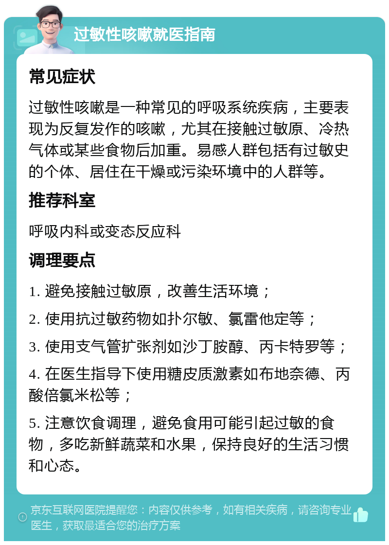 过敏性咳嗽就医指南 常见症状 过敏性咳嗽是一种常见的呼吸系统疾病，主要表现为反复发作的咳嗽，尤其在接触过敏原、冷热气体或某些食物后加重。易感人群包括有过敏史的个体、居住在干燥或污染环境中的人群等。 推荐科室 呼吸内科或变态反应科 调理要点 1. 避免接触过敏原，改善生活环境； 2. 使用抗过敏药物如扑尔敏、氯雷他定等； 3. 使用支气管扩张剂如沙丁胺醇、丙卡特罗等； 4. 在医生指导下使用糖皮质激素如布地奈德、丙酸倍氯米松等； 5. 注意饮食调理，避免食用可能引起过敏的食物，多吃新鲜蔬菜和水果，保持良好的生活习惯和心态。