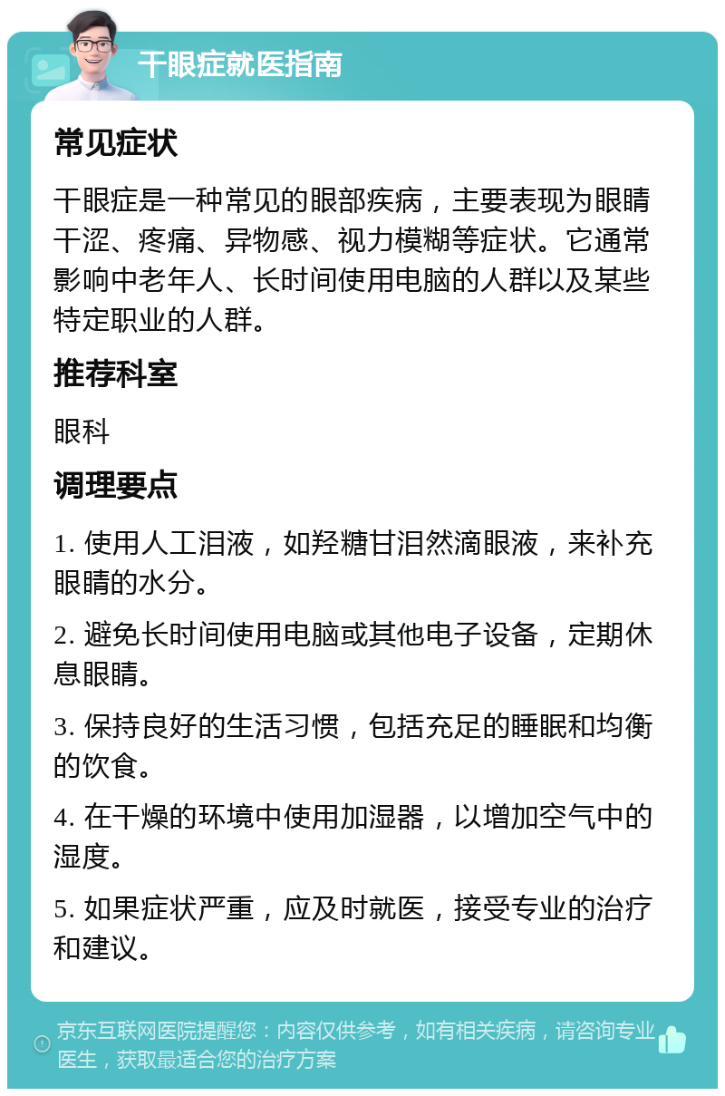 干眼症就医指南 常见症状 干眼症是一种常见的眼部疾病，主要表现为眼睛干涩、疼痛、异物感、视力模糊等症状。它通常影响中老年人、长时间使用电脑的人群以及某些特定职业的人群。 推荐科室 眼科 调理要点 1. 使用人工泪液，如羟糖甘泪然滴眼液，来补充眼睛的水分。 2. 避免长时间使用电脑或其他电子设备，定期休息眼睛。 3. 保持良好的生活习惯，包括充足的睡眠和均衡的饮食。 4. 在干燥的环境中使用加湿器，以增加空气中的湿度。 5. 如果症状严重，应及时就医，接受专业的治疗和建议。