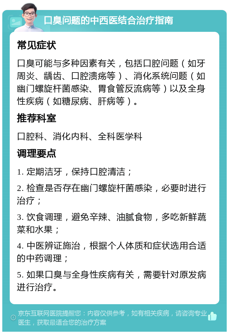 口臭问题的中西医结合治疗指南 常见症状 口臭可能与多种因素有关，包括口腔问题（如牙周炎、龋齿、口腔溃疡等）、消化系统问题（如幽门螺旋杆菌感染、胃食管反流病等）以及全身性疾病（如糖尿病、肝病等）。 推荐科室 口腔科、消化内科、全科医学科 调理要点 1. 定期洁牙，保持口腔清洁； 2. 检查是否存在幽门螺旋杆菌感染，必要时进行治疗； 3. 饮食调理，避免辛辣、油腻食物，多吃新鲜蔬菜和水果； 4. 中医辨证施治，根据个人体质和症状选用合适的中药调理； 5. 如果口臭与全身性疾病有关，需要针对原发病进行治疗。