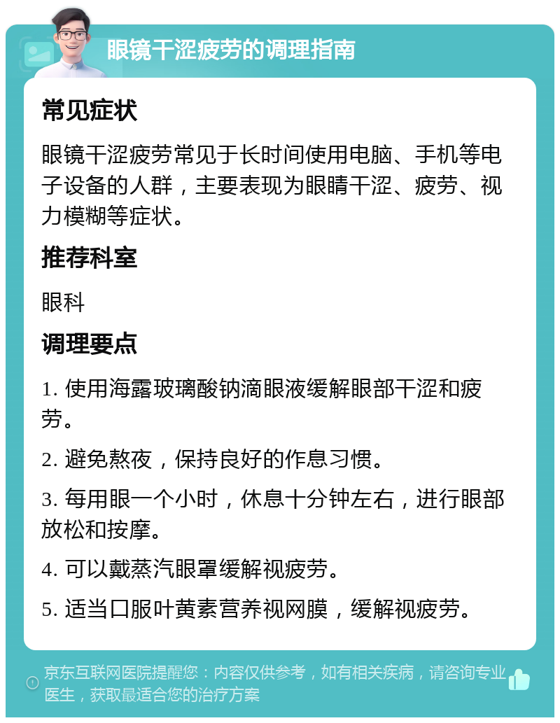 眼镜干涩疲劳的调理指南 常见症状 眼镜干涩疲劳常见于长时间使用电脑、手机等电子设备的人群，主要表现为眼睛干涩、疲劳、视力模糊等症状。 推荐科室 眼科 调理要点 1. 使用海露玻璃酸钠滴眼液缓解眼部干涩和疲劳。 2. 避免熬夜，保持良好的作息习惯。 3. 每用眼一个小时，休息十分钟左右，进行眼部放松和按摩。 4. 可以戴蒸汽眼罩缓解视疲劳。 5. 适当口服叶黄素营养视网膜，缓解视疲劳。