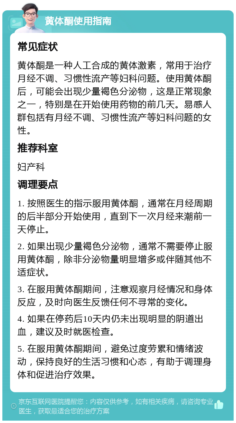 黄体酮使用指南 常见症状 黄体酮是一种人工合成的黄体激素，常用于治疗月经不调、习惯性流产等妇科问题。使用黄体酮后，可能会出现少量褐色分泌物，这是正常现象之一，特别是在开始使用药物的前几天。易感人群包括有月经不调、习惯性流产等妇科问题的女性。 推荐科室 妇产科 调理要点 1. 按照医生的指示服用黄体酮，通常在月经周期的后半部分开始使用，直到下一次月经来潮前一天停止。 2. 如果出现少量褐色分泌物，通常不需要停止服用黄体酮，除非分泌物量明显增多或伴随其他不适症状。 3. 在服用黄体酮期间，注意观察月经情况和身体反应，及时向医生反馈任何不寻常的变化。 4. 如果在停药后10天内仍未出现明显的阴道出血，建议及时就医检查。 5. 在服用黄体酮期间，避免过度劳累和情绪波动，保持良好的生活习惯和心态，有助于调理身体和促进治疗效果。