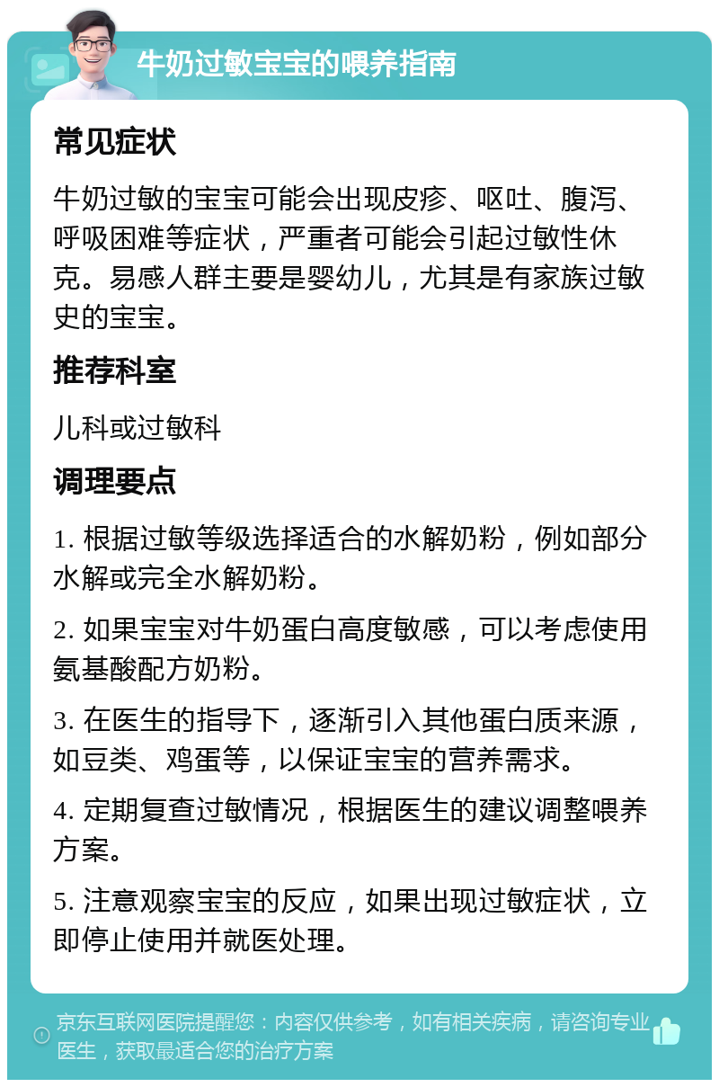 牛奶过敏宝宝的喂养指南 常见症状 牛奶过敏的宝宝可能会出现皮疹、呕吐、腹泻、呼吸困难等症状，严重者可能会引起过敏性休克。易感人群主要是婴幼儿，尤其是有家族过敏史的宝宝。 推荐科室 儿科或过敏科 调理要点 1. 根据过敏等级选择适合的水解奶粉，例如部分水解或完全水解奶粉。 2. 如果宝宝对牛奶蛋白高度敏感，可以考虑使用氨基酸配方奶粉。 3. 在医生的指导下，逐渐引入其他蛋白质来源，如豆类、鸡蛋等，以保证宝宝的营养需求。 4. 定期复查过敏情况，根据医生的建议调整喂养方案。 5. 注意观察宝宝的反应，如果出现过敏症状，立即停止使用并就医处理。