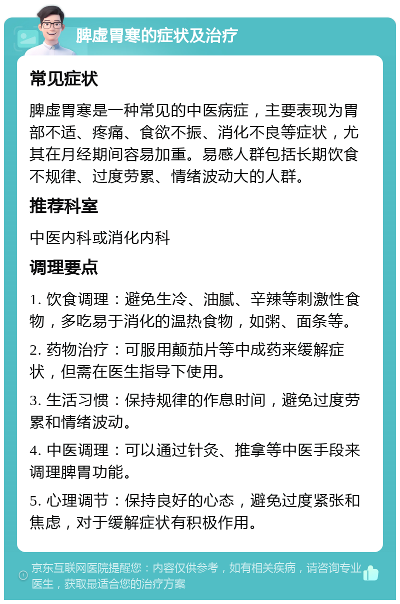 脾虚胃寒的症状及治疗 常见症状 脾虚胃寒是一种常见的中医病症，主要表现为胃部不适、疼痛、食欲不振、消化不良等症状，尤其在月经期间容易加重。易感人群包括长期饮食不规律、过度劳累、情绪波动大的人群。 推荐科室 中医内科或消化内科 调理要点 1. 饮食调理：避免生冷、油腻、辛辣等刺激性食物，多吃易于消化的温热食物，如粥、面条等。 2. 药物治疗：可服用颠茄片等中成药来缓解症状，但需在医生指导下使用。 3. 生活习惯：保持规律的作息时间，避免过度劳累和情绪波动。 4. 中医调理：可以通过针灸、推拿等中医手段来调理脾胃功能。 5. 心理调节：保持良好的心态，避免过度紧张和焦虑，对于缓解症状有积极作用。