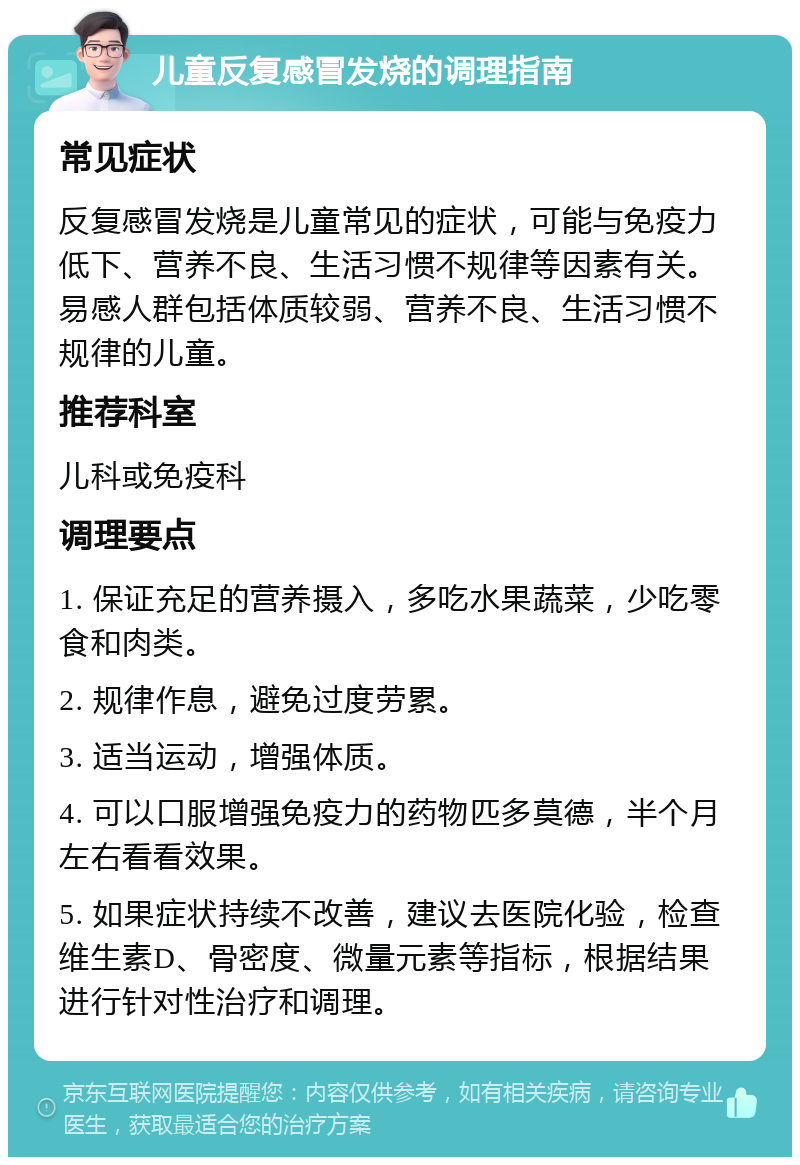 儿童反复感冒发烧的调理指南 常见症状 反复感冒发烧是儿童常见的症状，可能与免疫力低下、营养不良、生活习惯不规律等因素有关。易感人群包括体质较弱、营养不良、生活习惯不规律的儿童。 推荐科室 儿科或免疫科 调理要点 1. 保证充足的营养摄入，多吃水果蔬菜，少吃零食和肉类。 2. 规律作息，避免过度劳累。 3. 适当运动，增强体质。 4. 可以口服增强免疫力的药物匹多莫德，半个月左右看看效果。 5. 如果症状持续不改善，建议去医院化验，检查维生素D、骨密度、微量元素等指标，根据结果进行针对性治疗和调理。