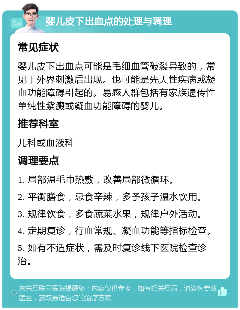 婴儿皮下出血点的处理与调理 常见症状 婴儿皮下出血点可能是毛细血管破裂导致的，常见于外界刺激后出现。也可能是先天性疾病或凝血功能障碍引起的。易感人群包括有家族遗传性单纯性紫癜或凝血功能障碍的婴儿。 推荐科室 儿科或血液科 调理要点 1. 局部温毛巾热敷，改善局部微循环。 2. 平衡膳食，忌食辛辣，多予孩子温水饮用。 3. 规律饮食，多食蔬菜水果，规律户外活动。 4. 定期复诊，行血常规、凝血功能等指标检查。 5. 如有不适症状，需及时复诊线下医院检查诊治。