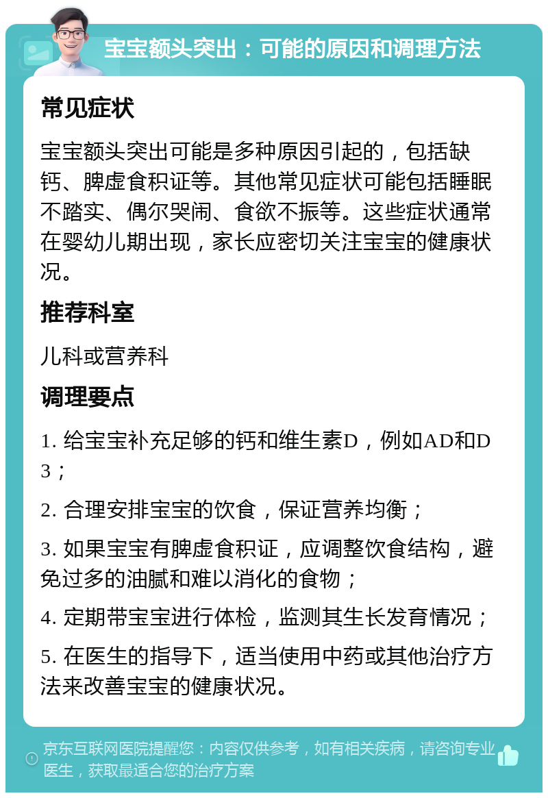 宝宝额头突出：可能的原因和调理方法 常见症状 宝宝额头突出可能是多种原因引起的，包括缺钙、脾虚食积证等。其他常见症状可能包括睡眠不踏实、偶尔哭闹、食欲不振等。这些症状通常在婴幼儿期出现，家长应密切关注宝宝的健康状况。 推荐科室 儿科或营养科 调理要点 1. 给宝宝补充足够的钙和维生素D，例如AD和D3； 2. 合理安排宝宝的饮食，保证营养均衡； 3. 如果宝宝有脾虚食积证，应调整饮食结构，避免过多的油腻和难以消化的食物； 4. 定期带宝宝进行体检，监测其生长发育情况； 5. 在医生的指导下，适当使用中药或其他治疗方法来改善宝宝的健康状况。