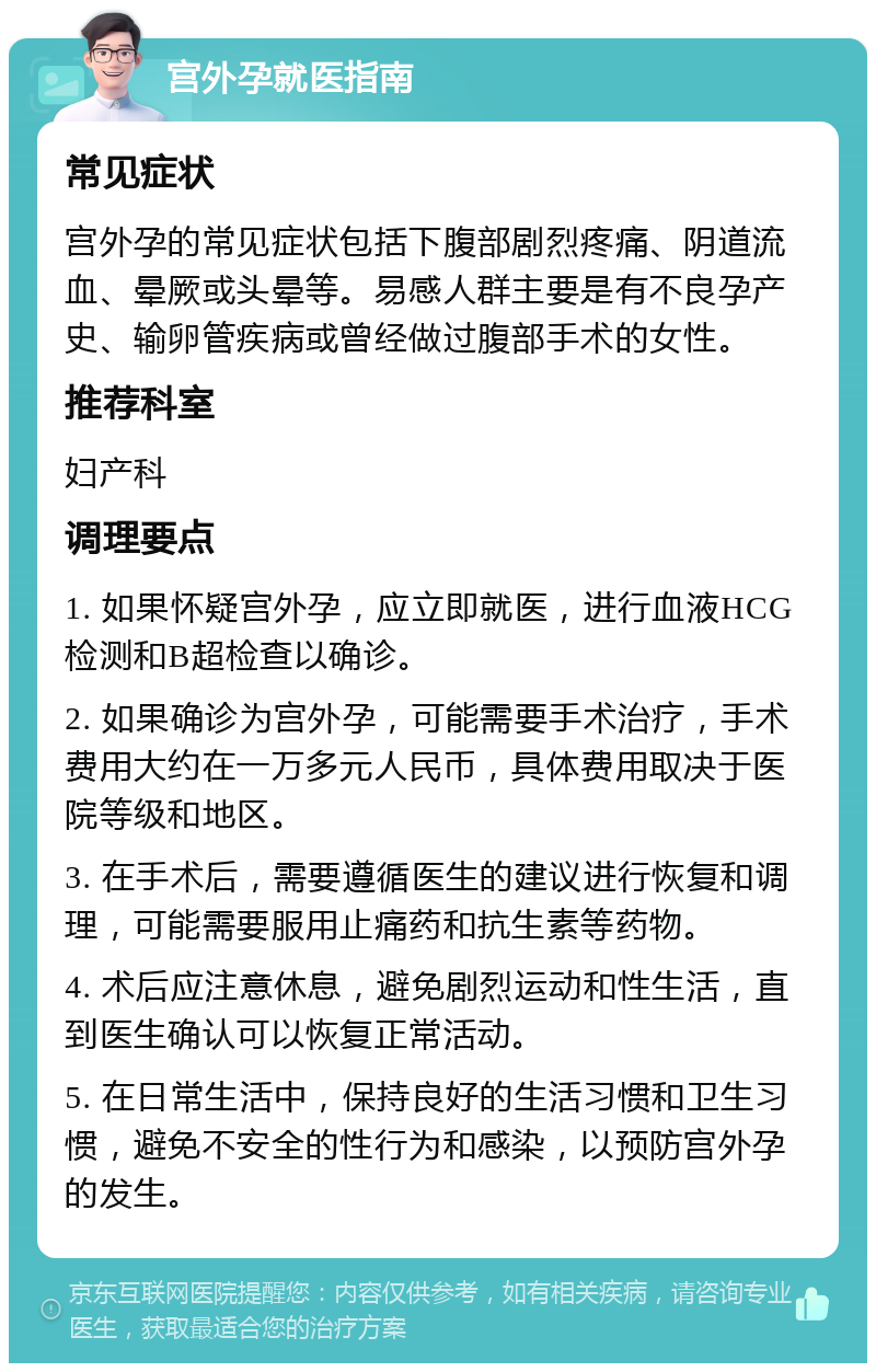 宫外孕就医指南 常见症状 宫外孕的常见症状包括下腹部剧烈疼痛、阴道流血、晕厥或头晕等。易感人群主要是有不良孕产史、输卵管疾病或曾经做过腹部手术的女性。 推荐科室 妇产科 调理要点 1. 如果怀疑宫外孕，应立即就医，进行血液HCG检测和B超检查以确诊。 2. 如果确诊为宫外孕，可能需要手术治疗，手术费用大约在一万多元人民币，具体费用取决于医院等级和地区。 3. 在手术后，需要遵循医生的建议进行恢复和调理，可能需要服用止痛药和抗生素等药物。 4. 术后应注意休息，避免剧烈运动和性生活，直到医生确认可以恢复正常活动。 5. 在日常生活中，保持良好的生活习惯和卫生习惯，避免不安全的性行为和感染，以预防宫外孕的发生。