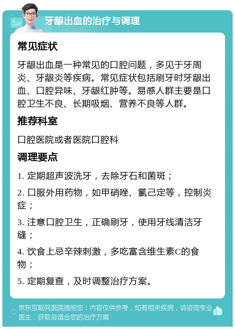 牙龈出血的治疗与调理 常见症状 牙龈出血是一种常见的口腔问题，多见于牙周炎、牙龈炎等疾病。常见症状包括刷牙时牙龈出血、口腔异味、牙龈红肿等。易感人群主要是口腔卫生不良、长期吸烟、营养不良等人群。 推荐科室 口腔医院或者医院口腔科 调理要点 1. 定期超声波洗牙，去除牙石和菌斑； 2. 口服外用药物，如甲硝唑、氯己定等，控制炎症； 3. 注意口腔卫生，正确刷牙，使用牙线清洁牙缝； 4. 饮食上忌辛辣刺激，多吃富含维生素C的食物； 5. 定期复查，及时调整治疗方案。