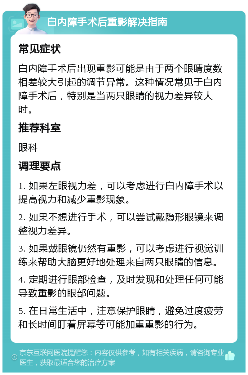 白内障手术后重影解决指南 常见症状 白内障手术后出现重影可能是由于两个眼睛度数相差较大引起的调节异常。这种情况常见于白内障手术后，特别是当两只眼睛的视力差异较大时。 推荐科室 眼科 调理要点 1. 如果左眼视力差，可以考虑进行白内障手术以提高视力和减少重影现象。 2. 如果不想进行手术，可以尝试戴隐形眼镜来调整视力差异。 3. 如果戴眼镜仍然有重影，可以考虑进行视觉训练来帮助大脑更好地处理来自两只眼睛的信息。 4. 定期进行眼部检查，及时发现和处理任何可能导致重影的眼部问题。 5. 在日常生活中，注意保护眼睛，避免过度疲劳和长时间盯着屏幕等可能加重重影的行为。