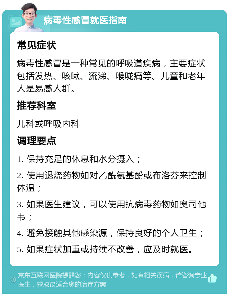 病毒性感冒就医指南 常见症状 病毒性感冒是一种常见的呼吸道疾病，主要症状包括发热、咳嗽、流涕、喉咙痛等。儿童和老年人是易感人群。 推荐科室 儿科或呼吸内科 调理要点 1. 保持充足的休息和水分摄入； 2. 使用退烧药物如对乙酰氨基酚或布洛芬来控制体温； 3. 如果医生建议，可以使用抗病毒药物如奥司他韦； 4. 避免接触其他感染源，保持良好的个人卫生； 5. 如果症状加重或持续不改善，应及时就医。