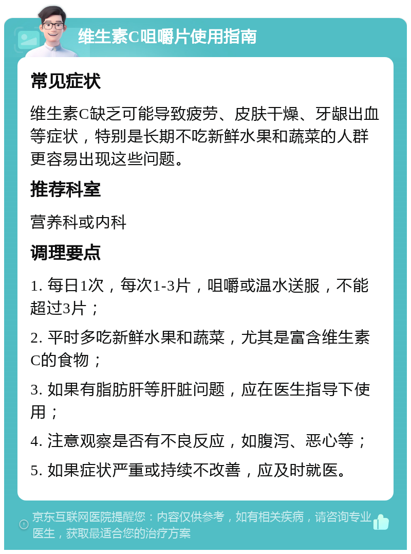 维生素C咀嚼片使用指南 常见症状 维生素C缺乏可能导致疲劳、皮肤干燥、牙龈出血等症状，特别是长期不吃新鲜水果和蔬菜的人群更容易出现这些问题。 推荐科室 营养科或内科 调理要点 1. 每日1次，每次1-3片，咀嚼或温水送服，不能超过3片； 2. 平时多吃新鲜水果和蔬菜，尤其是富含维生素C的食物； 3. 如果有脂肪肝等肝脏问题，应在医生指导下使用； 4. 注意观察是否有不良反应，如腹泻、恶心等； 5. 如果症状严重或持续不改善，应及时就医。