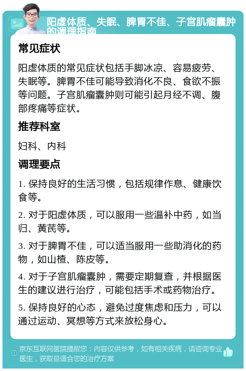 阳虚体质、失眠、脾胃不佳、子宫肌瘤囊肿的调理指南 常见症状 阳虚体质的常见症状包括手脚冰凉、容易疲劳、失眠等。脾胃不佳可能导致消化不良、食欲不振等问题。子宫肌瘤囊肿则可能引起月经不调、腹部疼痛等症状。 推荐科室 妇科、内科 调理要点 1. 保持良好的生活习惯，包括规律作息、健康饮食等。 2. 对于阳虚体质，可以服用一些温补中药，如当归、黄芪等。 3. 对于脾胃不佳，可以适当服用一些助消化的药物，如山楂、陈皮等。 4. 对于子宫肌瘤囊肿，需要定期复查，并根据医生的建议进行治疗，可能包括手术或药物治疗。 5. 保持良好的心态，避免过度焦虑和压力，可以通过运动、冥想等方式来放松身心。