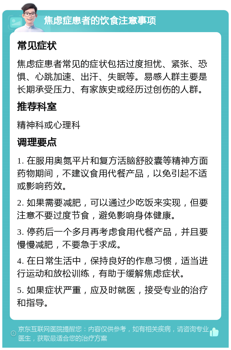 焦虑症患者的饮食注意事项 常见症状 焦虑症患者常见的症状包括过度担忧、紧张、恐惧、心跳加速、出汗、失眠等。易感人群主要是长期承受压力、有家族史或经历过创伤的人群。 推荐科室 精神科或心理科 调理要点 1. 在服用奥氮平片和复方活脑舒胶囊等精神方面药物期间，不建议食用代餐产品，以免引起不适或影响药效。 2. 如果需要减肥，可以通过少吃饭来实现，但要注意不要过度节食，避免影响身体健康。 3. 停药后一个多月再考虑食用代餐产品，并且要慢慢减肥，不要急于求成。 4. 在日常生活中，保持良好的作息习惯，适当进行运动和放松训练，有助于缓解焦虑症状。 5. 如果症状严重，应及时就医，接受专业的治疗和指导。