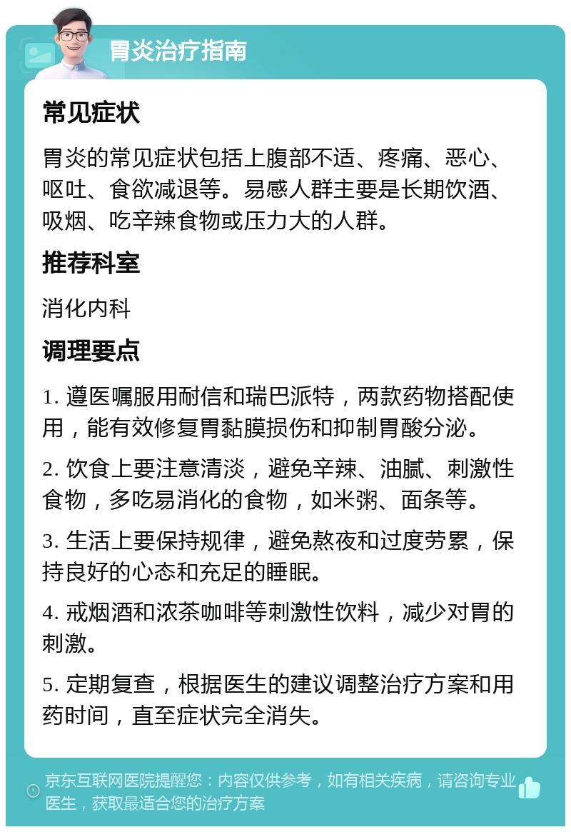 胃炎治疗指南 常见症状 胃炎的常见症状包括上腹部不适、疼痛、恶心、呕吐、食欲减退等。易感人群主要是长期饮酒、吸烟、吃辛辣食物或压力大的人群。 推荐科室 消化内科 调理要点 1. 遵医嘱服用耐信和瑞巴派特，两款药物搭配使用，能有效修复胃黏膜损伤和抑制胃酸分泌。 2. 饮食上要注意清淡，避免辛辣、油腻、刺激性食物，多吃易消化的食物，如米粥、面条等。 3. 生活上要保持规律，避免熬夜和过度劳累，保持良好的心态和充足的睡眠。 4. 戒烟酒和浓茶咖啡等刺激性饮料，减少对胃的刺激。 5. 定期复查，根据医生的建议调整治疗方案和用药时间，直至症状完全消失。