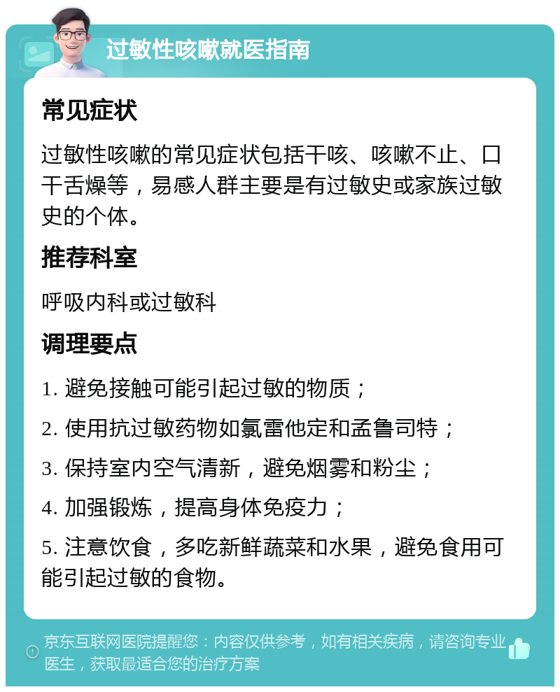 过敏性咳嗽就医指南 常见症状 过敏性咳嗽的常见症状包括干咳、咳嗽不止、口干舌燥等，易感人群主要是有过敏史或家族过敏史的个体。 推荐科室 呼吸内科或过敏科 调理要点 1. 避免接触可能引起过敏的物质； 2. 使用抗过敏药物如氯雷他定和孟鲁司特； 3. 保持室内空气清新，避免烟雾和粉尘； 4. 加强锻炼，提高身体免疫力； 5. 注意饮食，多吃新鲜蔬菜和水果，避免食用可能引起过敏的食物。