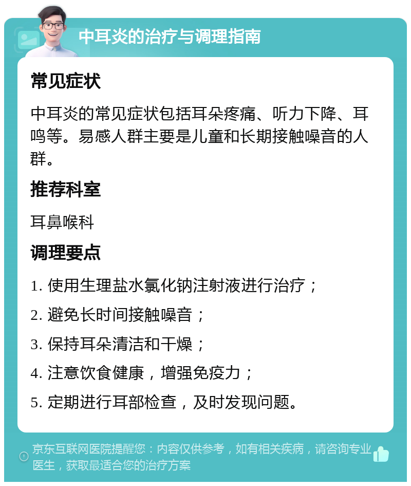 中耳炎的治疗与调理指南 常见症状 中耳炎的常见症状包括耳朵疼痛、听力下降、耳鸣等。易感人群主要是儿童和长期接触噪音的人群。 推荐科室 耳鼻喉科 调理要点 1. 使用生理盐水氯化钠注射液进行治疗； 2. 避免长时间接触噪音； 3. 保持耳朵清洁和干燥； 4. 注意饮食健康，增强免疫力； 5. 定期进行耳部检查，及时发现问题。