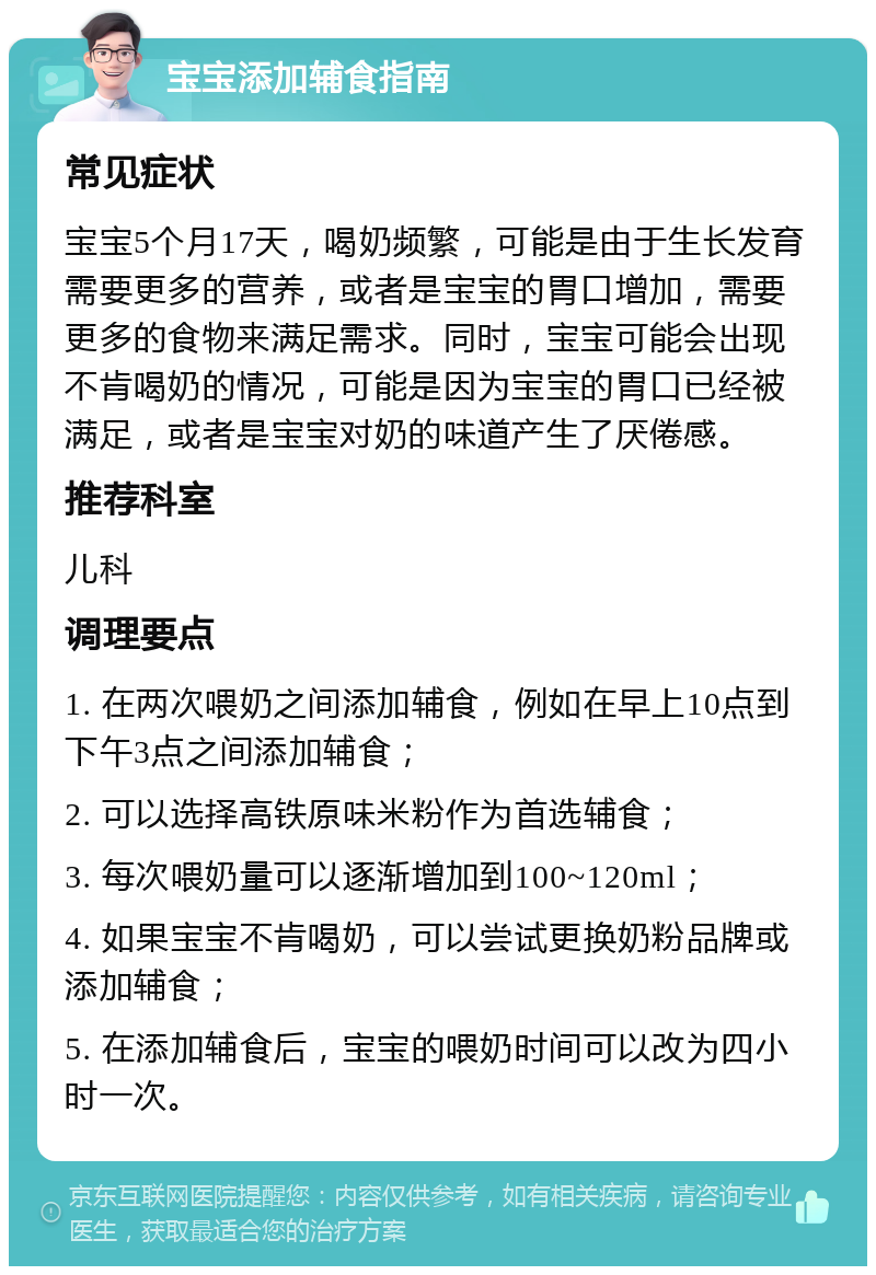 宝宝添加辅食指南 常见症状 宝宝5个月17天，喝奶频繁，可能是由于生长发育需要更多的营养，或者是宝宝的胃口增加，需要更多的食物来满足需求。同时，宝宝可能会出现不肯喝奶的情况，可能是因为宝宝的胃口已经被满足，或者是宝宝对奶的味道产生了厌倦感。 推荐科室 儿科 调理要点 1. 在两次喂奶之间添加辅食，例如在早上10点到下午3点之间添加辅食； 2. 可以选择高铁原味米粉作为首选辅食； 3. 每次喂奶量可以逐渐增加到100~120ml； 4. 如果宝宝不肯喝奶，可以尝试更换奶粉品牌或添加辅食； 5. 在添加辅食后，宝宝的喂奶时间可以改为四小时一次。