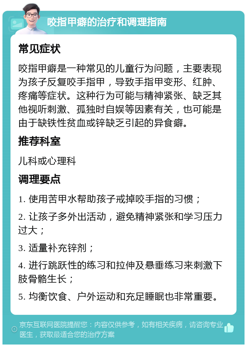 咬指甲癖的治疗和调理指南 常见症状 咬指甲癖是一种常见的儿童行为问题，主要表现为孩子反复咬手指甲，导致手指甲变形、红肿、疼痛等症状。这种行为可能与精神紧张、缺乏其他视听刺激、孤独时自娱等因素有关，也可能是由于缺铁性贫血或锌缺乏引起的异食癖。 推荐科室 儿科或心理科 调理要点 1. 使用苦甲水帮助孩子戒掉咬手指的习惯； 2. 让孩子多外出活动，避免精神紧张和学习压力过大； 3. 适量补充锌剂； 4. 进行跳跃性的练习和拉伸及悬垂练习来刺激下肢骨骼生长； 5. 均衡饮食、户外运动和充足睡眠也非常重要。