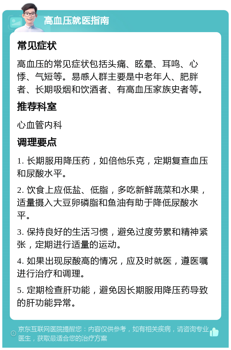 高血压就医指南 常见症状 高血压的常见症状包括头痛、眩晕、耳鸣、心悸、气短等。易感人群主要是中老年人、肥胖者、长期吸烟和饮酒者、有高血压家族史者等。 推荐科室 心血管内科 调理要点 1. 长期服用降压药，如倍他乐克，定期复查血压和尿酸水平。 2. 饮食上应低盐、低脂，多吃新鲜蔬菜和水果，适量摄入大豆卵磷脂和鱼油有助于降低尿酸水平。 3. 保持良好的生活习惯，避免过度劳累和精神紧张，定期进行适量的运动。 4. 如果出现尿酸高的情况，应及时就医，遵医嘱进行治疗和调理。 5. 定期检查肝功能，避免因长期服用降压药导致的肝功能异常。