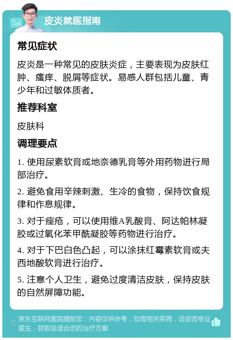 皮炎就医指南 常见症状 皮炎是一种常见的皮肤炎症，主要表现为皮肤红肿、瘙痒、脱屑等症状。易感人群包括儿童、青少年和过敏体质者。 推荐科室 皮肤科 调理要点 1. 使用尿素软膏或地奈德乳膏等外用药物进行局部治疗。 2. 避免食用辛辣刺激、生冷的食物，保持饮食规律和作息规律。 3. 对于痤疮，可以使用维A乳酸膏、阿达帕林凝胶或过氧化苯甲酰凝胶等药物进行治疗。 4. 对于下巴白色凸起，可以涂抹红霉素软膏或夫西地酸软膏进行治疗。 5. 注意个人卫生，避免过度清洁皮肤，保持皮肤的自然屏障功能。