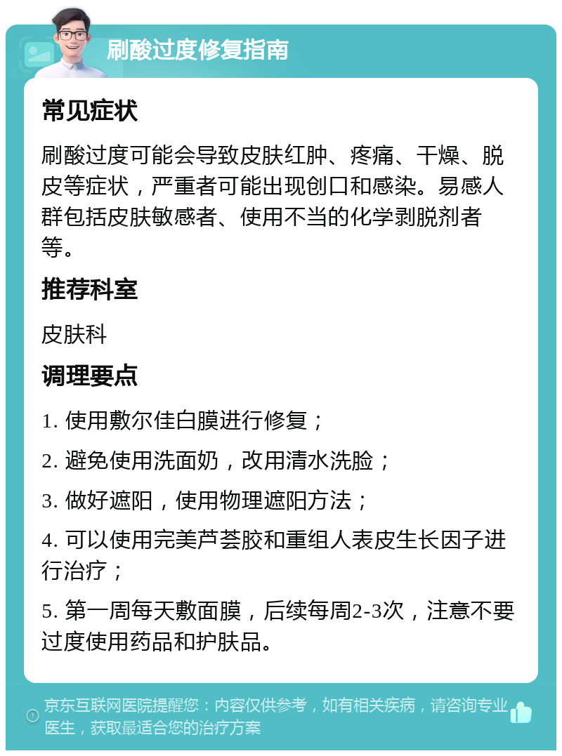 刷酸过度修复指南 常见症状 刷酸过度可能会导致皮肤红肿、疼痛、干燥、脱皮等症状，严重者可能出现创口和感染。易感人群包括皮肤敏感者、使用不当的化学剥脱剂者等。 推荐科室 皮肤科 调理要点 1. 使用敷尔佳白膜进行修复； 2. 避免使用洗面奶，改用清水洗脸； 3. 做好遮阳，使用物理遮阳方法； 4. 可以使用完美芦荟胶和重组人表皮生长因子进行治疗； 5. 第一周每天敷面膜，后续每周2-3次，注意不要过度使用药品和护肤品。