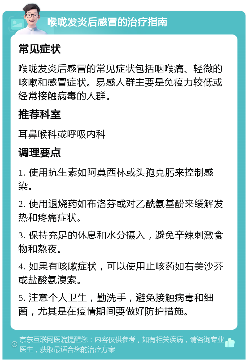 喉咙发炎后感冒的治疗指南 常见症状 喉咙发炎后感冒的常见症状包括咽喉痛、轻微的咳嗽和感冒症状。易感人群主要是免疫力较低或经常接触病毒的人群。 推荐科室 耳鼻喉科或呼吸内科 调理要点 1. 使用抗生素如阿莫西林或头孢克肟来控制感染。 2. 使用退烧药如布洛芬或对乙酰氨基酚来缓解发热和疼痛症状。 3. 保持充足的休息和水分摄入，避免辛辣刺激食物和熬夜。 4. 如果有咳嗽症状，可以使用止咳药如右美沙芬或盐酸氨溴索。 5. 注意个人卫生，勤洗手，避免接触病毒和细菌，尤其是在疫情期间要做好防护措施。