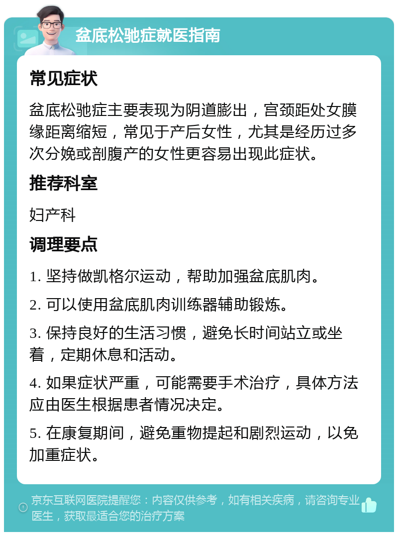 盆底松驰症就医指南 常见症状 盆底松驰症主要表现为阴道膨出，宫颈距处女膜缘距离缩短，常见于产后女性，尤其是经历过多次分娩或剖腹产的女性更容易出现此症状。 推荐科室 妇产科 调理要点 1. 坚持做凯格尔运动，帮助加强盆底肌肉。 2. 可以使用盆底肌肉训练器辅助锻炼。 3. 保持良好的生活习惯，避免长时间站立或坐着，定期休息和活动。 4. 如果症状严重，可能需要手术治疗，具体方法应由医生根据患者情况决定。 5. 在康复期间，避免重物提起和剧烈运动，以免加重症状。