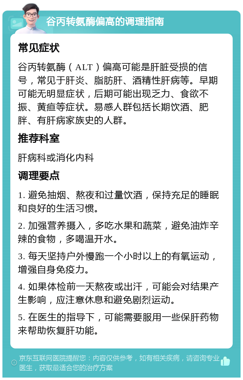 谷丙转氨酶偏高的调理指南 常见症状 谷丙转氨酶（ALT）偏高可能是肝脏受损的信号，常见于肝炎、脂肪肝、酒精性肝病等。早期可能无明显症状，后期可能出现乏力、食欲不振、黄疸等症状。易感人群包括长期饮酒、肥胖、有肝病家族史的人群。 推荐科室 肝病科或消化内科 调理要点 1. 避免抽烟、熬夜和过量饮酒，保持充足的睡眠和良好的生活习惯。 2. 加强营养摄入，多吃水果和蔬菜，避免油炸辛辣的食物，多喝温开水。 3. 每天坚持户外慢跑一个小时以上的有氧运动，增强自身免疫力。 4. 如果体检前一天熬夜或出汗，可能会对结果产生影响，应注意休息和避免剧烈运动。 5. 在医生的指导下，可能需要服用一些保肝药物来帮助恢复肝功能。