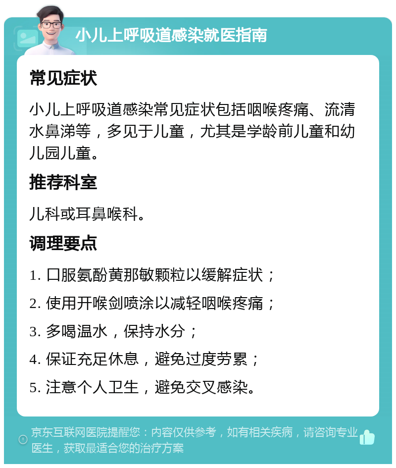 小儿上呼吸道感染就医指南 常见症状 小儿上呼吸道感染常见症状包括咽喉疼痛、流清水鼻涕等，多见于儿童，尤其是学龄前儿童和幼儿园儿童。 推荐科室 儿科或耳鼻喉科。 调理要点 1. 口服氨酚黄那敏颗粒以缓解症状； 2. 使用开喉剑喷涂以减轻咽喉疼痛； 3. 多喝温水，保持水分； 4. 保证充足休息，避免过度劳累； 5. 注意个人卫生，避免交叉感染。