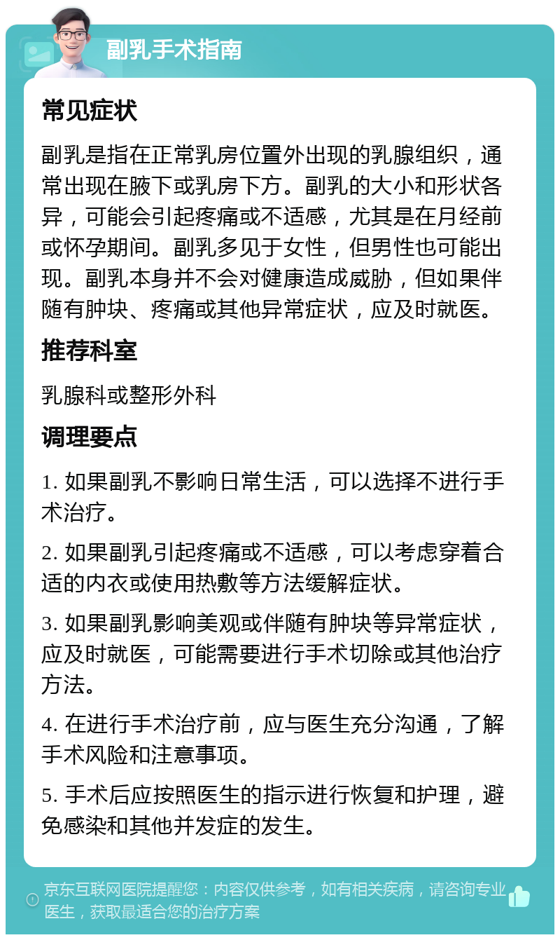 副乳手术指南 常见症状 副乳是指在正常乳房位置外出现的乳腺组织，通常出现在腋下或乳房下方。副乳的大小和形状各异，可能会引起疼痛或不适感，尤其是在月经前或怀孕期间。副乳多见于女性，但男性也可能出现。副乳本身并不会对健康造成威胁，但如果伴随有肿块、疼痛或其他异常症状，应及时就医。 推荐科室 乳腺科或整形外科 调理要点 1. 如果副乳不影响日常生活，可以选择不进行手术治疗。 2. 如果副乳引起疼痛或不适感，可以考虑穿着合适的内衣或使用热敷等方法缓解症状。 3. 如果副乳影响美观或伴随有肿块等异常症状，应及时就医，可能需要进行手术切除或其他治疗方法。 4. 在进行手术治疗前，应与医生充分沟通，了解手术风险和注意事项。 5. 手术后应按照医生的指示进行恢复和护理，避免感染和其他并发症的发生。