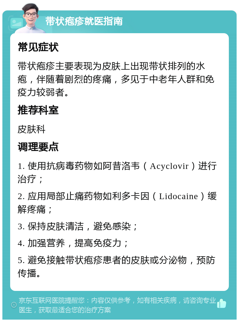 带状疱疹就医指南 常见症状 带状疱疹主要表现为皮肤上出现带状排列的水疱，伴随着剧烈的疼痛，多见于中老年人群和免疫力较弱者。 推荐科室 皮肤科 调理要点 1. 使用抗病毒药物如阿昔洛韦（Acyclovir）进行治疗； 2. 应用局部止痛药物如利多卡因（Lidocaine）缓解疼痛； 3. 保持皮肤清洁，避免感染； 4. 加强营养，提高免疫力； 5. 避免接触带状疱疹患者的皮肤或分泌物，预防传播。