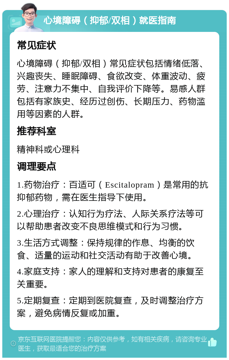 心境障碍（抑郁/双相）就医指南 常见症状 心境障碍（抑郁/双相）常见症状包括情绪低落、兴趣丧失、睡眠障碍、食欲改变、体重波动、疲劳、注意力不集中、自我评价下降等。易感人群包括有家族史、经历过创伤、长期压力、药物滥用等因素的人群。 推荐科室 精神科或心理科 调理要点 1.药物治疗：百适可（Escitalopram）是常用的抗抑郁药物，需在医生指导下使用。 2.心理治疗：认知行为疗法、人际关系疗法等可以帮助患者改变不良思维模式和行为习惯。 3.生活方式调整：保持规律的作息、均衡的饮食、适量的运动和社交活动有助于改善心境。 4.家庭支持：家人的理解和支持对患者的康复至关重要。 5.定期复查：定期到医院复查，及时调整治疗方案，避免病情反复或加重。