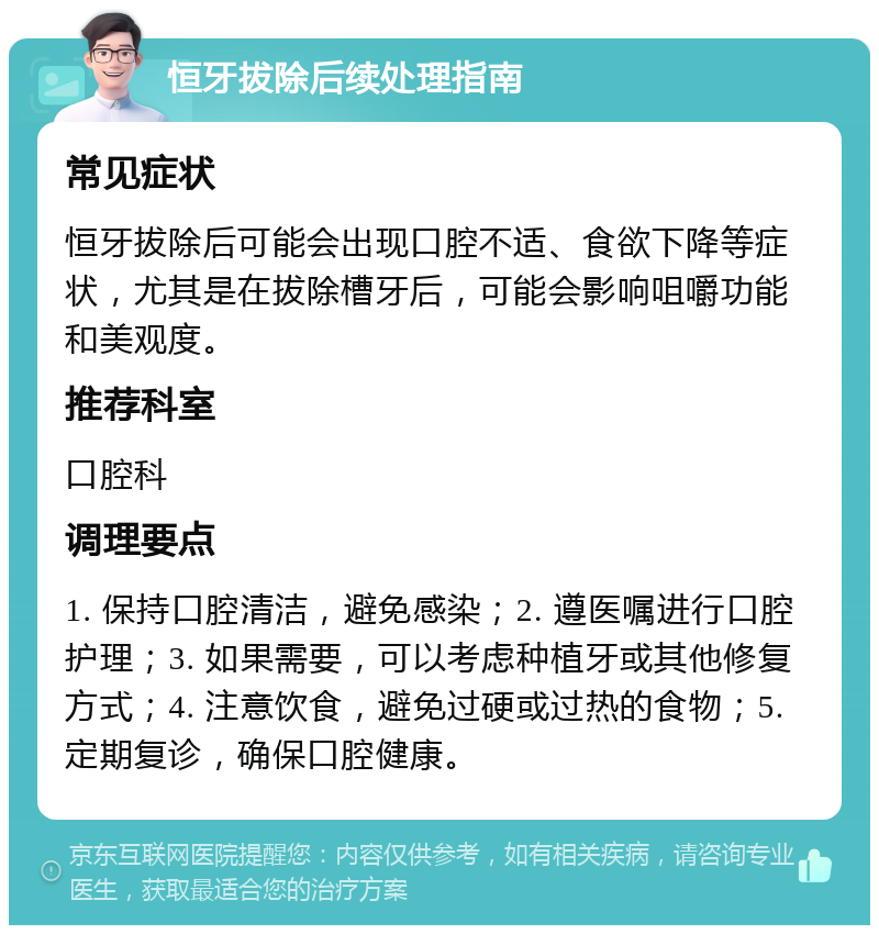 恒牙拔除后续处理指南 常见症状 恒牙拔除后可能会出现口腔不适、食欲下降等症状，尤其是在拔除槽牙后，可能会影响咀嚼功能和美观度。 推荐科室 口腔科 调理要点 1. 保持口腔清洁，避免感染；2. 遵医嘱进行口腔护理；3. 如果需要，可以考虑种植牙或其他修复方式；4. 注意饮食，避免过硬或过热的食物；5. 定期复诊，确保口腔健康。