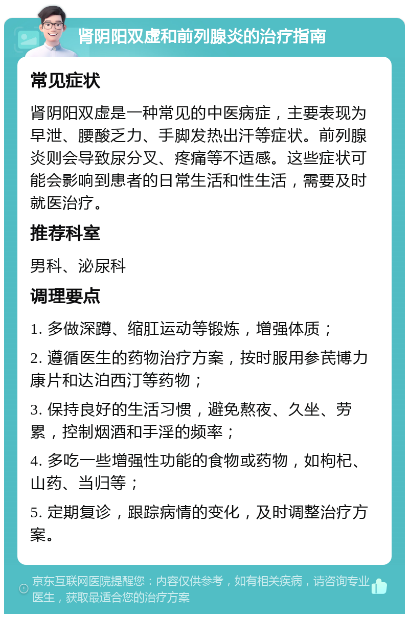 肾阴阳双虚和前列腺炎的治疗指南 常见症状 肾阴阳双虚是一种常见的中医病症，主要表现为早泄、腰酸乏力、手脚发热出汗等症状。前列腺炎则会导致尿分叉、疼痛等不适感。这些症状可能会影响到患者的日常生活和性生活，需要及时就医治疗。 推荐科室 男科、泌尿科 调理要点 1. 多做深蹲、缩肛运动等锻炼，增强体质； 2. 遵循医生的药物治疗方案，按时服用参芪博力康片和达泊西汀等药物； 3. 保持良好的生活习惯，避免熬夜、久坐、劳累，控制烟酒和手淫的频率； 4. 多吃一些增强性功能的食物或药物，如枸杞、山药、当归等； 5. 定期复诊，跟踪病情的变化，及时调整治疗方案。