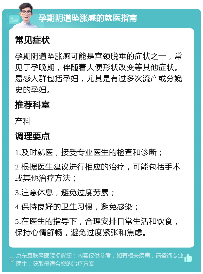 孕期阴道坠涨感的就医指南 常见症状 孕期阴道坠涨感可能是宫颈脱垂的症状之一，常见于孕晚期，伴随着大便形状改变等其他症状。易感人群包括孕妇，尤其是有过多次流产或分娩史的孕妇。 推荐科室 产科 调理要点 1.及时就医，接受专业医生的检查和诊断； 2.根据医生建议进行相应的治疗，可能包括手术或其他治疗方法； 3.注意休息，避免过度劳累； 4.保持良好的卫生习惯，避免感染； 5.在医生的指导下，合理安排日常生活和饮食，保持心情舒畅，避免过度紧张和焦虑。