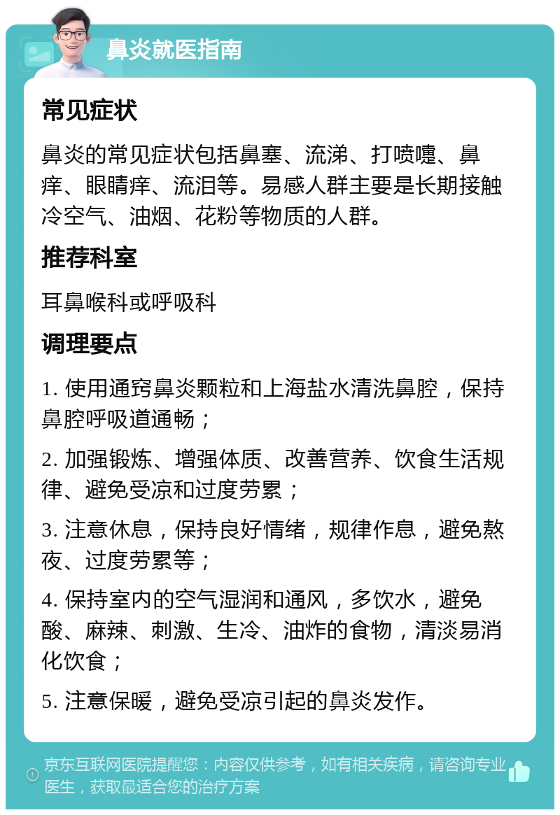 鼻炎就医指南 常见症状 鼻炎的常见症状包括鼻塞、流涕、打喷嚏、鼻痒、眼睛痒、流泪等。易感人群主要是长期接触冷空气、油烟、花粉等物质的人群。 推荐科室 耳鼻喉科或呼吸科 调理要点 1. 使用通窍鼻炎颗粒和上海盐水清洗鼻腔，保持鼻腔呼吸道通畅； 2. 加强锻炼、增强体质、改善营养、饮食生活规律、避免受凉和过度劳累； 3. 注意休息，保持良好情绪，规律作息，避免熬夜、过度劳累等； 4. 保持室内的空气湿润和通风，多饮水，避免酸、麻辣、刺激、生冷、油炸的食物，清淡易消化饮食； 5. 注意保暖，避免受凉引起的鼻炎发作。