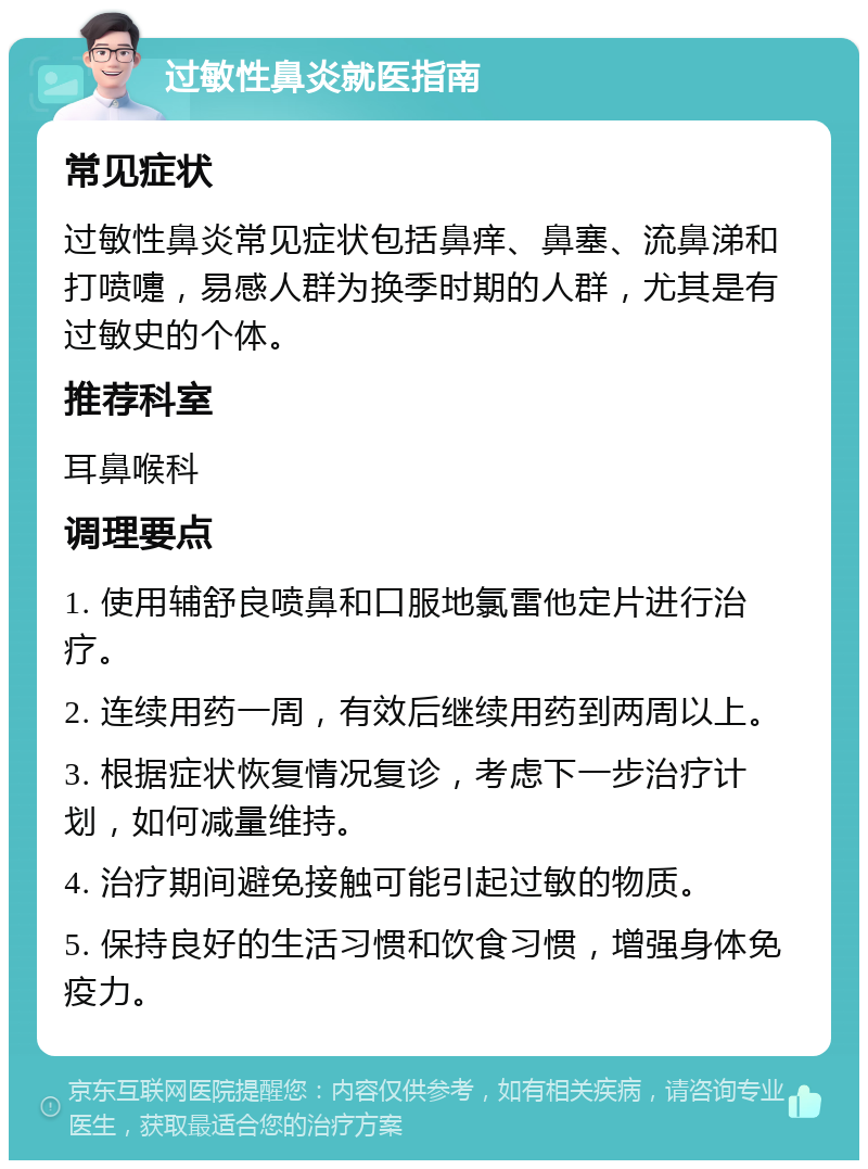 过敏性鼻炎就医指南 常见症状 过敏性鼻炎常见症状包括鼻痒、鼻塞、流鼻涕和打喷嚏，易感人群为换季时期的人群，尤其是有过敏史的个体。 推荐科室 耳鼻喉科 调理要点 1. 使用辅舒良喷鼻和口服地氯雷他定片进行治疗。 2. 连续用药一周，有效后继续用药到两周以上。 3. 根据症状恢复情况复诊，考虑下一步治疗计划，如何减量维持。 4. 治疗期间避免接触可能引起过敏的物质。 5. 保持良好的生活习惯和饮食习惯，增强身体免疫力。