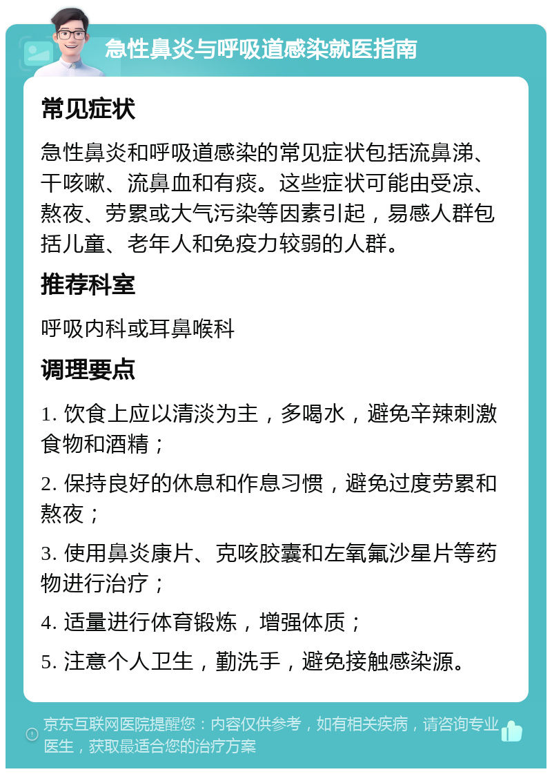 急性鼻炎与呼吸道感染就医指南 常见症状 急性鼻炎和呼吸道感染的常见症状包括流鼻涕、干咳嗽、流鼻血和有痰。这些症状可能由受凉、熬夜、劳累或大气污染等因素引起，易感人群包括儿童、老年人和免疫力较弱的人群。 推荐科室 呼吸内科或耳鼻喉科 调理要点 1. 饮食上应以清淡为主，多喝水，避免辛辣刺激食物和酒精； 2. 保持良好的休息和作息习惯，避免过度劳累和熬夜； 3. 使用鼻炎康片、克咳胶囊和左氧氟沙星片等药物进行治疗； 4. 适量进行体育锻炼，增强体质； 5. 注意个人卫生，勤洗手，避免接触感染源。