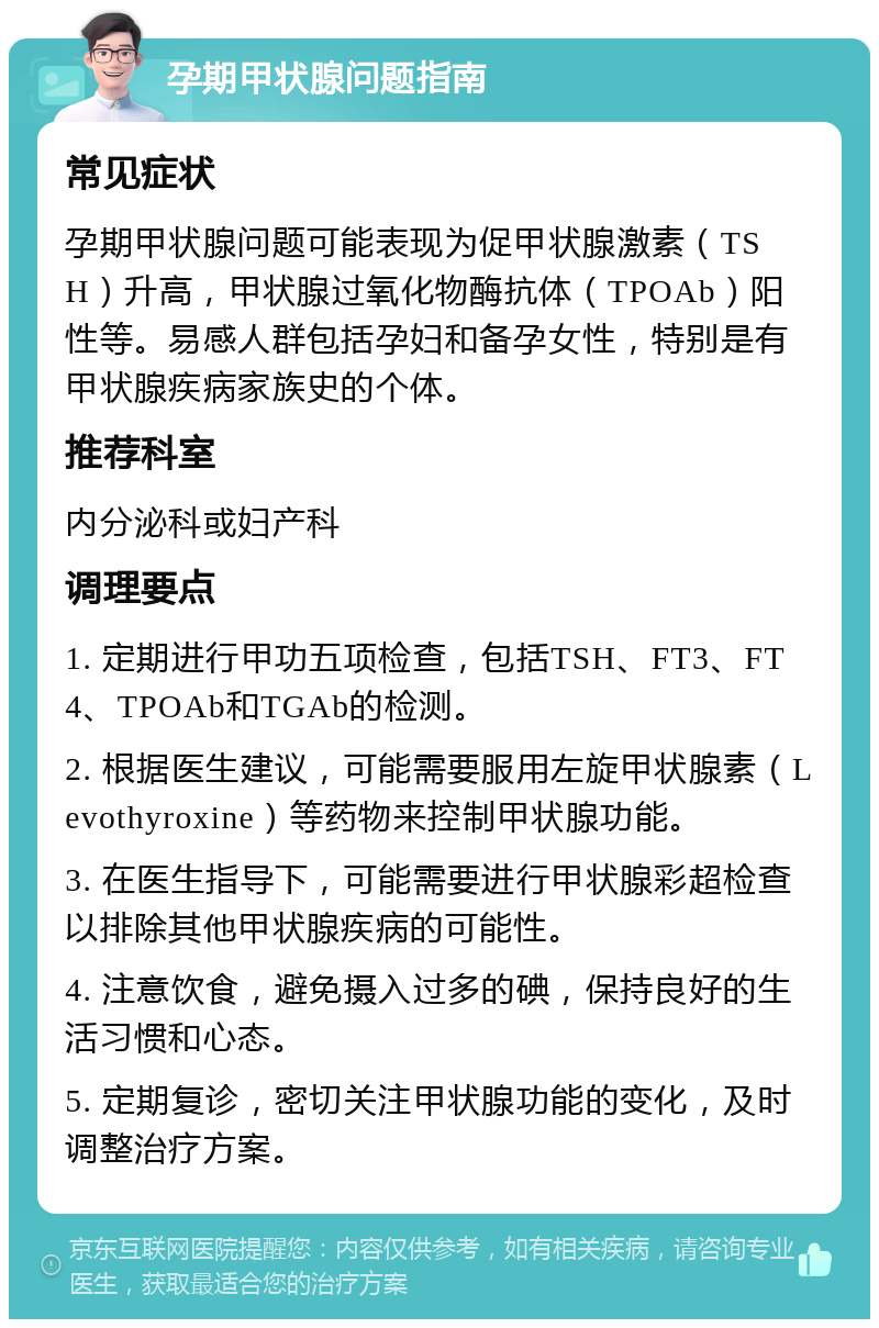 孕期甲状腺问题指南 常见症状 孕期甲状腺问题可能表现为促甲状腺激素（TSH）升高，甲状腺过氧化物酶抗体（TPOAb）阳性等。易感人群包括孕妇和备孕女性，特别是有甲状腺疾病家族史的个体。 推荐科室 内分泌科或妇产科 调理要点 1. 定期进行甲功五项检查，包括TSH、FT3、FT4、TPOAb和TGAb的检测。 2. 根据医生建议，可能需要服用左旋甲状腺素（Levothyroxine）等药物来控制甲状腺功能。 3. 在医生指导下，可能需要进行甲状腺彩超检查以排除其他甲状腺疾病的可能性。 4. 注意饮食，避免摄入过多的碘，保持良好的生活习惯和心态。 5. 定期复诊，密切关注甲状腺功能的变化，及时调整治疗方案。