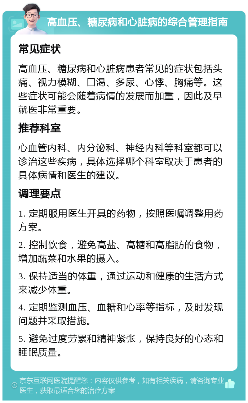 高血压、糖尿病和心脏病的综合管理指南 常见症状 高血压、糖尿病和心脏病患者常见的症状包括头痛、视力模糊、口渴、多尿、心悸、胸痛等。这些症状可能会随着病情的发展而加重，因此及早就医非常重要。 推荐科室 心血管内科、内分泌科、神经内科等科室都可以诊治这些疾病，具体选择哪个科室取决于患者的具体病情和医生的建议。 调理要点 1. 定期服用医生开具的药物，按照医嘱调整用药方案。 2. 控制饮食，避免高盐、高糖和高脂肪的食物，增加蔬菜和水果的摄入。 3. 保持适当的体重，通过运动和健康的生活方式来减少体重。 4. 定期监测血压、血糖和心率等指标，及时发现问题并采取措施。 5. 避免过度劳累和精神紧张，保持良好的心态和睡眠质量。