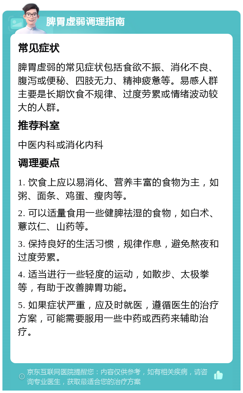 脾胃虚弱调理指南 常见症状 脾胃虚弱的常见症状包括食欲不振、消化不良、腹泻或便秘、四肢无力、精神疲惫等。易感人群主要是长期饮食不规律、过度劳累或情绪波动较大的人群。 推荐科室 中医内科或消化内科 调理要点 1. 饮食上应以易消化、营养丰富的食物为主，如粥、面条、鸡蛋、瘦肉等。 2. 可以适量食用一些健脾祛湿的食物，如白术、薏苡仁、山药等。 3. 保持良好的生活习惯，规律作息，避免熬夜和过度劳累。 4. 适当进行一些轻度的运动，如散步、太极拳等，有助于改善脾胃功能。 5. 如果症状严重，应及时就医，遵循医生的治疗方案，可能需要服用一些中药或西药来辅助治疗。