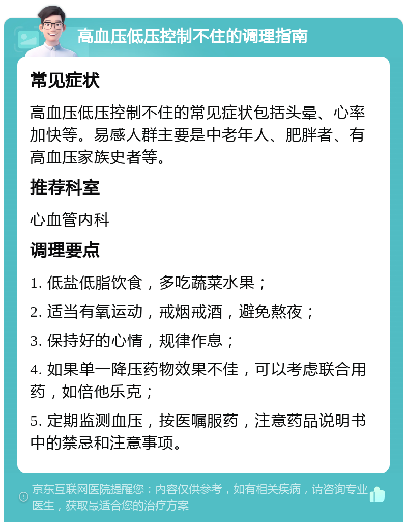 高血压低压控制不住的调理指南 常见症状 高血压低压控制不住的常见症状包括头晕、心率加快等。易感人群主要是中老年人、肥胖者、有高血压家族史者等。 推荐科室 心血管内科 调理要点 1. 低盐低脂饮食，多吃蔬菜水果； 2. 适当有氧运动，戒烟戒酒，避免熬夜； 3. 保持好的心情，规律作息； 4. 如果单一降压药物效果不佳，可以考虑联合用药，如倍他乐克； 5. 定期监测血压，按医嘱服药，注意药品说明书中的禁忌和注意事项。